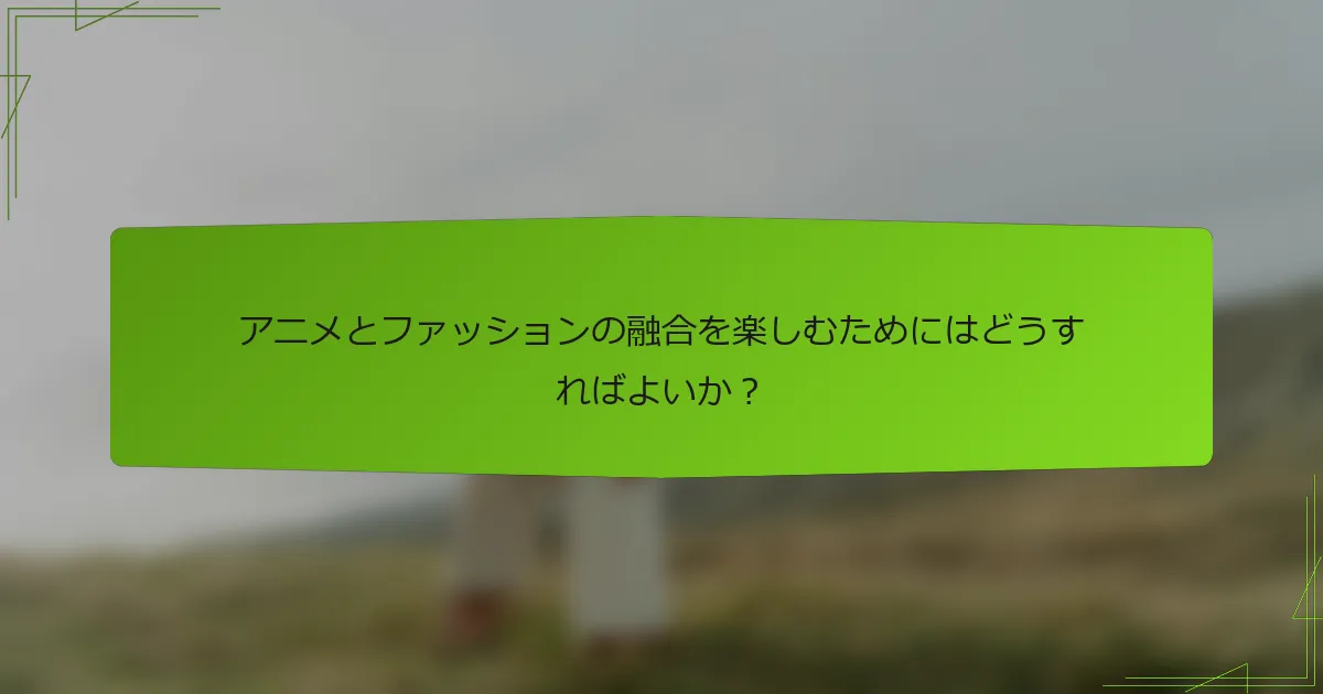 アニメとファッションの融合を楽しむためにはどうすればよいか？